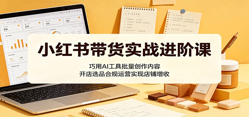 小红书带货实战进阶课：巧用AI工具批量创作内容，开店选品合规运营实现店铺增收-柚子网创
