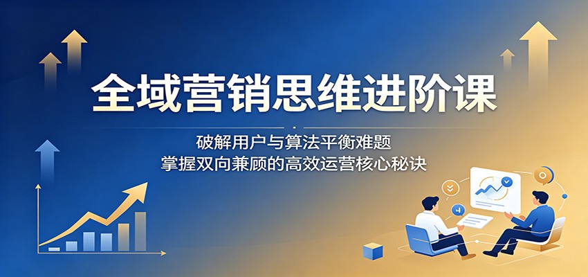 全域营销思维进阶课：破解用户与算法平衡难题，掌握双向兼顾的高效运营核心秘诀-柚子网创