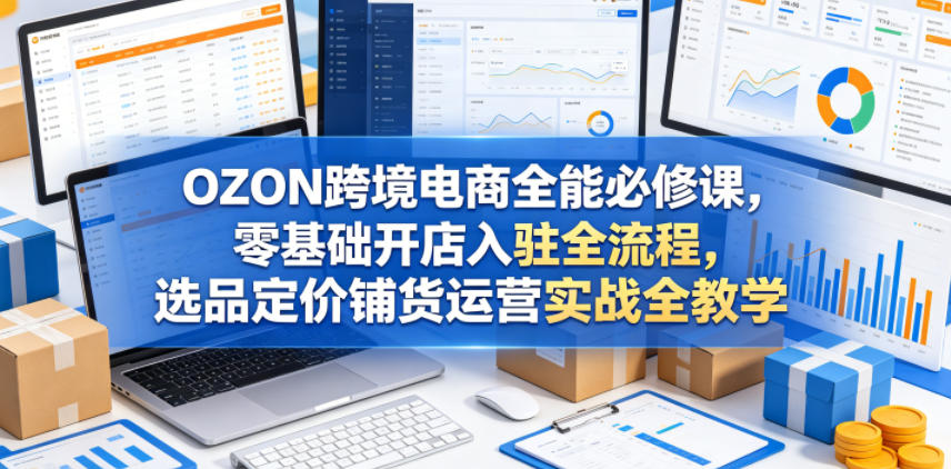 OZON跨境电商全能必修课，零基础开店入驻全流程，选品定价铺货运营实战全教学(更新0605)-柚子网创