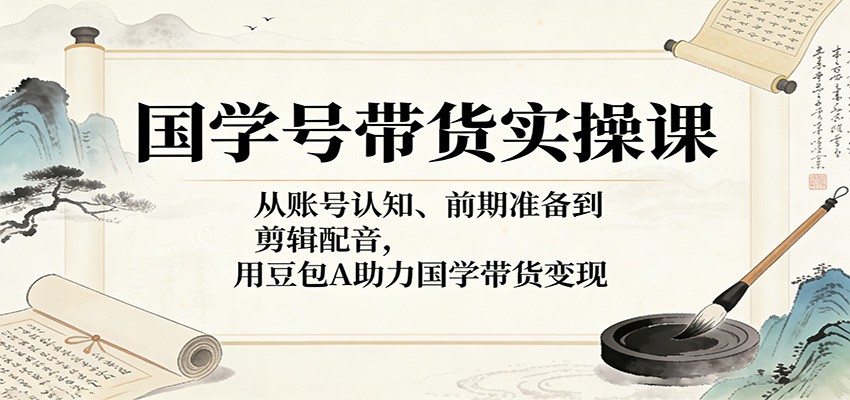 国学号带货实操课：从账号认知、前期准备到剪辑配音，用豆包AI助力国学带货变现-柚子网创