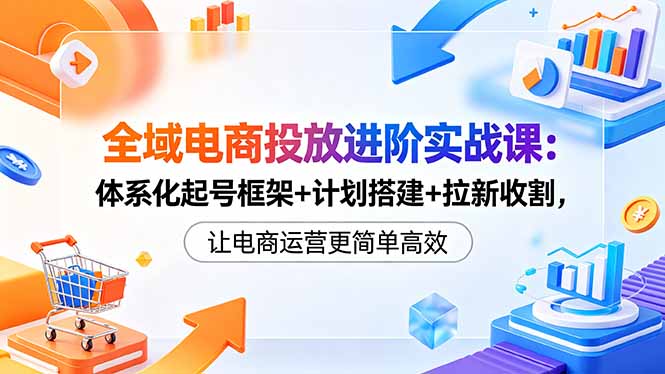 全域电商投放进阶实战课：体系化起号框架+计划搭建+拉新收割，让电商运营更简单高效-柚子网创